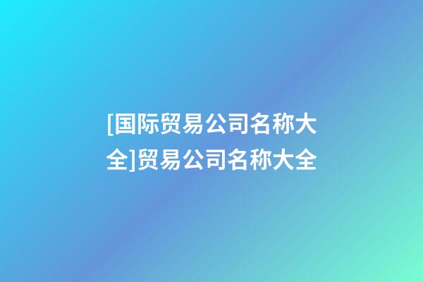 [国际贸易公司名称大全]贸易公司名称大全-第1张-公司起名-玄机派